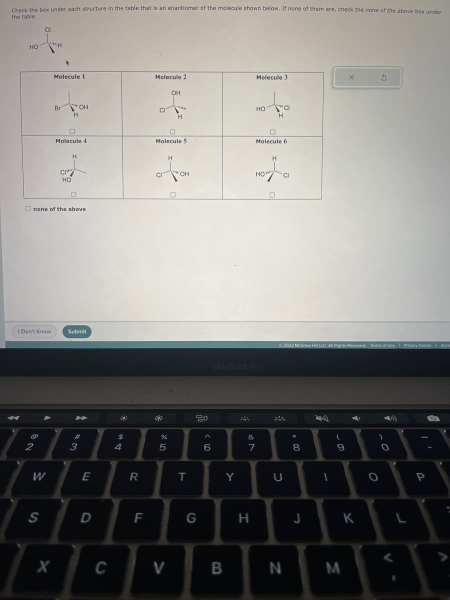 Check the box under each structure in the table that is an enantiomer of the molecule shown below. If none of them are, check the none of the above box under
the table.
HO
CI
@
2
I Don't Know
****
W
S
"H
Molecule 1
Br
Molecule 4
CI
www.
0
none of the above.
"OH
H
HO
H
Submit
3
+
E
D
C
$
4
R
F
Molecule 2
CI
CI
Molecule 5
%
5
OH
V
*******
H
H
****
0
OH
T
80
G
6
B
Y
MacBook Pro
&
N
Molecule 3
7
H
HO
Н
Hot a
HO ""
Molecule 6
"CI
H
0
U
© 2023 McGraw Hill LLC. All Rights Reserved. Terms of Use | Privacy Center Acce
N
* 00
8
J
1
(
9
X
M
➡
K
1
S
)
O
O
L
P
: