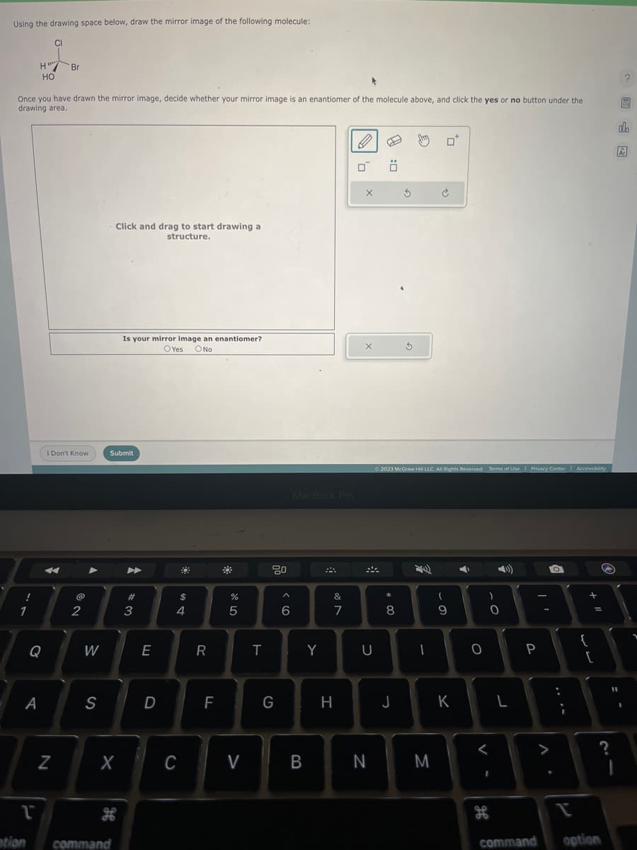 Using the drawing space below, draw the mirror image of the following molecule:
CI
!
H
1
*
Once you have drawn the mirror image, decide whether your mirror image is an enantiomer of the molecule above, and click the yes or no button under the
drawing area.
*****
HO
Q
A
Br
I Don't Know
4
N
2
W
S
Click and drag to start drawing a
structure.
Submit
X
1
ation command
Is your mirror image an enantiomer?
OYes O No
H
#3
E
D
$
4
C
R
F
#
%
5
V
T
80
G
^
6
MacBook Pro
B
Y
&
7
H
0
X
X
U
N
:0
* 00
8
3
J
3
© 2023 McGraw Hill LLC. All Rights Reserved. Terms of Use | Privacy Center | Accessibility
M
Ć
(
to
- 0
9
K
➡
O
)
<
H
0
I
o
L
P
command
O
;
1 +
{
=
[
option
?
11
?
99
al
Ar
I