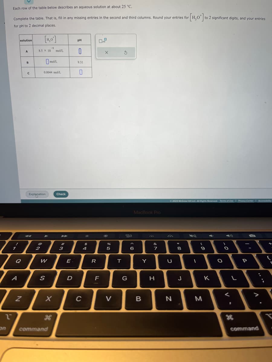 Each row of the table below describes an aqueous solution at about 25 °C.
Complete the table. That is, fill in any missing entries in the second and third columns. Round your entries for
for pH to 2 decimal places.
!
1
solution
Q
A
T
2
N
A
B
с
[H0]
8.5 × 10
2
Explanation
W
-8
0.0044 mol/L
S
command
mol/L
mol/L
X
Check
►
#
3
E.
D
pH
0
9.31
0
C
$
4
R
F
X
%
5
V
T
5
80
G
MacBook Pro
6
Y
B
A
&
7
H
U
© 2023 McGraw Hill LLC. All Rights Reserved. Terms of Use | Privacy Center | Accessibility
N
14
8
[H₂O*] to
J
1
to 2 significant digits, and your entries
(
9
M
K
O
O
<
L
1
oh
P
command
i
+
{
T
.