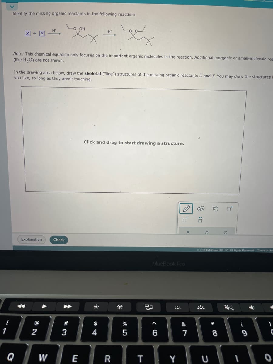 Identify the missing organic reactants in the following reaction:
X + Y
Q
H*
Explanation
Note: This chemical equation only focuses on the important organic molecules in the reaction. Additional inorganic or small-molecule rea
(like H₂O) are not shown.
W
In the drawing area below, draw the skeletal ("line") structures of the missing organic reactants X and Y. You may draw the structures i
you like, so long as they aren't touching.
Check
-O OH
#
3
E
H+
$
وما
Click and drag to start drawing a structure.
t
R
%
5
T
MacBook Pro
80
A
6
0
Y
&
7
Ö
S
2023 McGraw Hill LLC. All Rights Reserved. Terms of Use
U
8
)
C