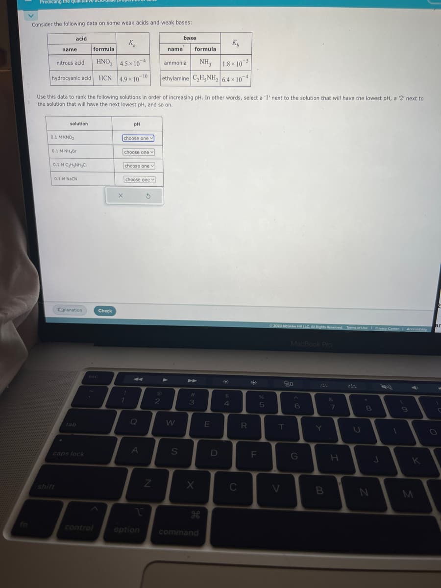 Predicting the qualitative aci
Consider the following data on some weak acids and weak bases:
acid
name
nitrous acid
hydrocyanic acid HCN
0.1 M KNO₂
solution
0.1 M NH Br
0.1 M C₂H5NH3Cl
shift
Use this data to rank the following solutions in order of increasing pH. In other words, select a '1' next to the solution that will have the lowest pH, a '2' next to
the solution that will have the next lowest pH, and so on.
0.1 M NaCN
K₁
formula
HNO₂ 4.5×104
4.9 × 10 10
Eeplanation
caps lock
control
Check
choose one
X
pH
choose one
choose one
!
1
choose one
Q
A
1
option
3
Z
2
name
K₁
formula
ammonia NH₂
1.8x10-5
ethylamine C₂H5NH₂ 6.4 x 10-4
➤
base
W
S
4
3
X
H
command
E
D
*
$
4
C
R
F
%
5
© 2023 McGraw Hill LLC. All Rights Reserved. Terms of Use | Privacy Center | Accessibility
T
V
MacBook Pro
80
6
G
Y
B
&
7
H
U
*
8
N
J
(
9
K
M
ar
O