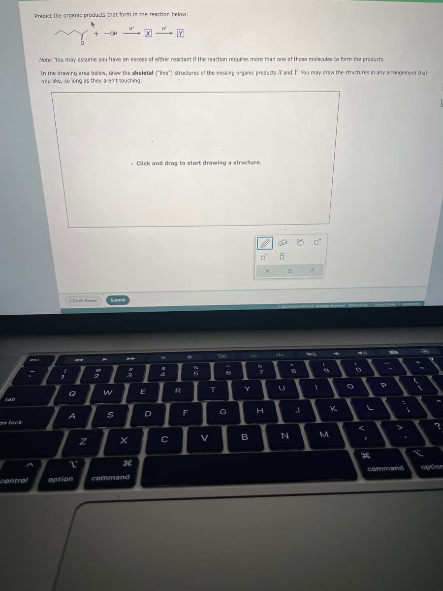 tab
os lock
control
Predict the organic products that form in the reaction below:
esc
A
1
Note: You may assume you have an excess of either reactant if the reaction requires more than one of those molecules to form the products.
In the drawing area below, draw the skeletal ("line") structures of the missing organic products X and Y. You may draw the structures in any arrangement that
you like, so long as they aren't touching.
I Don't Know
4
Q
A
2
option
+ -OH
Z
2
Submit
W
H*
S
#4
3
X
command
-
- Click and drag to start drawing a structure.
E
H*
D
42
$
Y
3
4
C
R
F
%
6
5
T
V
20
6
G
Y
B
B
0
&
7
X
H
Ö
5
U
© 2023 McGraw Hill LLC. All Rights Reserved. Terms of Use | Privacy Center Accessibility
8
N
0*
J
9
K
M
)
O
O
L
1
-
P
command
{
I
E
11
?
option