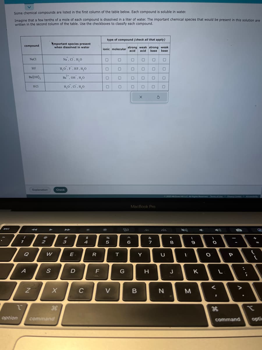 .
esc
Some chemical compounds are listed in the first column of the table below. Each compound is soluble in water.
Imagine that a few tenths of a mole of each compound is dissolved in a liter of water. The important chemical species that would be present in this solution are
written in the second column of the table. Use the checkboxes to classify each compound.
option
1
1
compound.
!
A
Q
NaCl
Ba(OH)₂
HF
N
HCI
Explanation
4
No
2
W
S
mportant species present
when dissolved in water
X
Check
H
F
command
Na, Cl, H₂O
H,O, F, HF, H₂O
2+
Ba, OH, H₂O
н,о, ст. н.о
#
3
E.
D
$
4
C
R
F
type of compound (check all that apply)
ionic molecular strong weak strong weak
acid acid base base
0
0
%
5
V
0
0
0
T
20
G
0
0
6
0 0
0
0 0
0 0
B
x
MacBook Pro
Y
0
0 0
H
0 0
&
7
S
© 2023 McGraw Hill LLC. All Rights Reserved. Terms of Use Privacy Center Accessibility
U
N
*
8
J
I
(
9
M
K
O
-0
1
L
P
^
command
;
+
{
G
=
[
optim