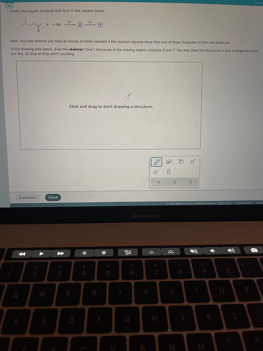 Predict the organic products that form in the reaction below:
ty
A
Explanation
+ -OH
2
Note: You may assume you have an excess of either reactant if the reaction requires more than one of those molecules to form the products.
In the drawing area below, draw the skeletal ("line") structures of the missing organic products X and Y. You may draw the structures in any arrangement that
you like, so long as they aren't touching.
W
S
Check
▶
H*
3
X
E
D
H*
Click and drag to start drawing a structure.
$
4
Y
R
F
%
5
T
80
6
G
MacBook Pro
Y
O
B
X
&
7
H
0:0
Ś
U
© 2023 McGraw Hill LLC. All Rights Reserved. Terms of Use | Privacy Center | Acces
N
0
8
Ć
1
(
9
M
4
K
)
O
0
P