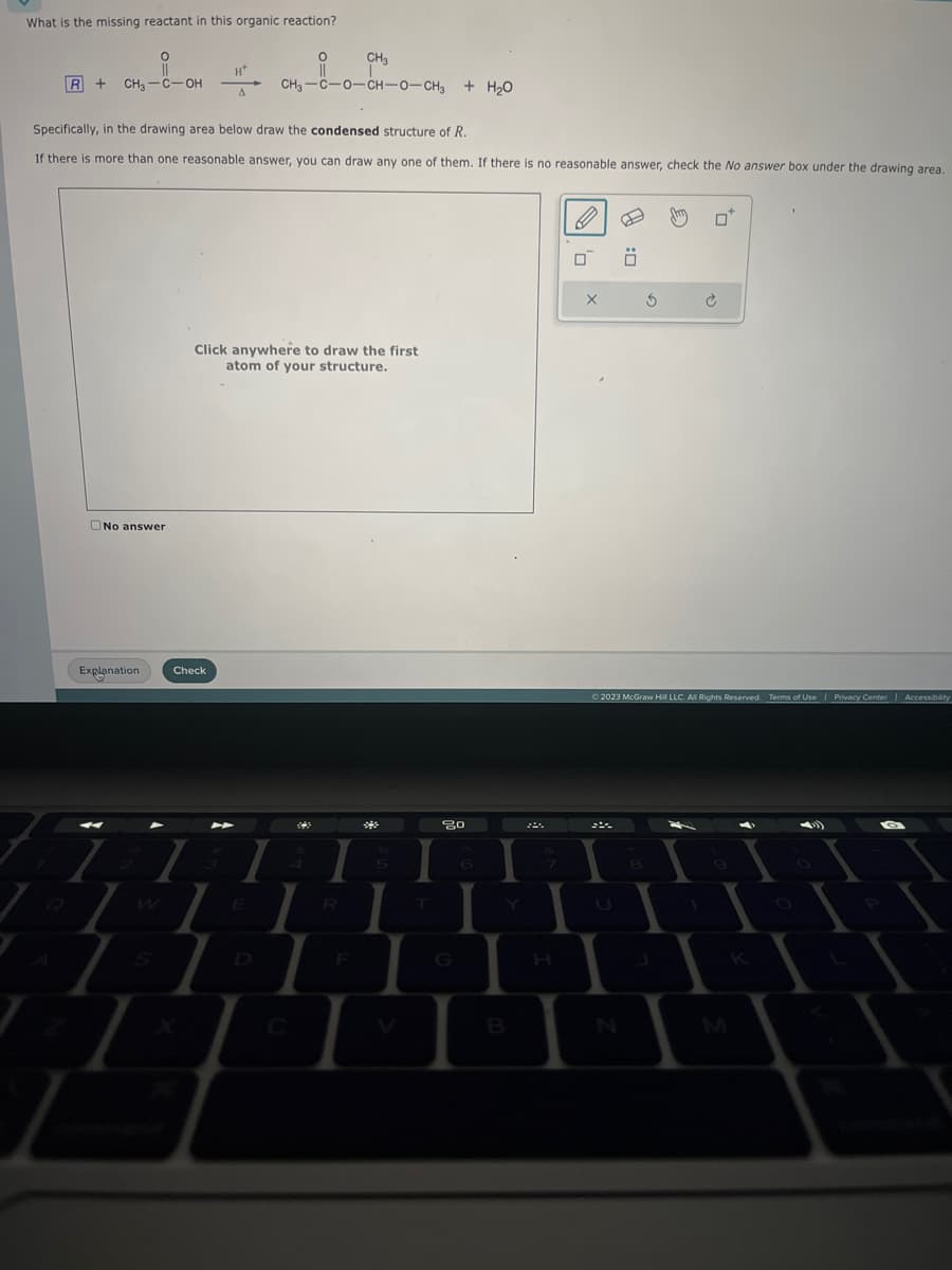 What is the missing reactant in this organic reaction?
O
R+ CH₂-C-OH
No answer
Explanation.
H+
A
Specifically, in the drawing area below draw the condensed structure of R.
If there is more than one reasonable answer, you can draw any one of them. If there is no reasonable answer, check the No answer box under the drawing area.
CH₂
CH,—C-O-CHO-CH, + HO
Check
O
||
Click anywhere to draw the first
atom of your structure.
I
L
80
6
I
B
H
X
A
N
Ö
3
© 2023 McGraw Hill LLC. All Rights Reserved. Terms of Use | Privacy Center | Accessibility
8
duy
-