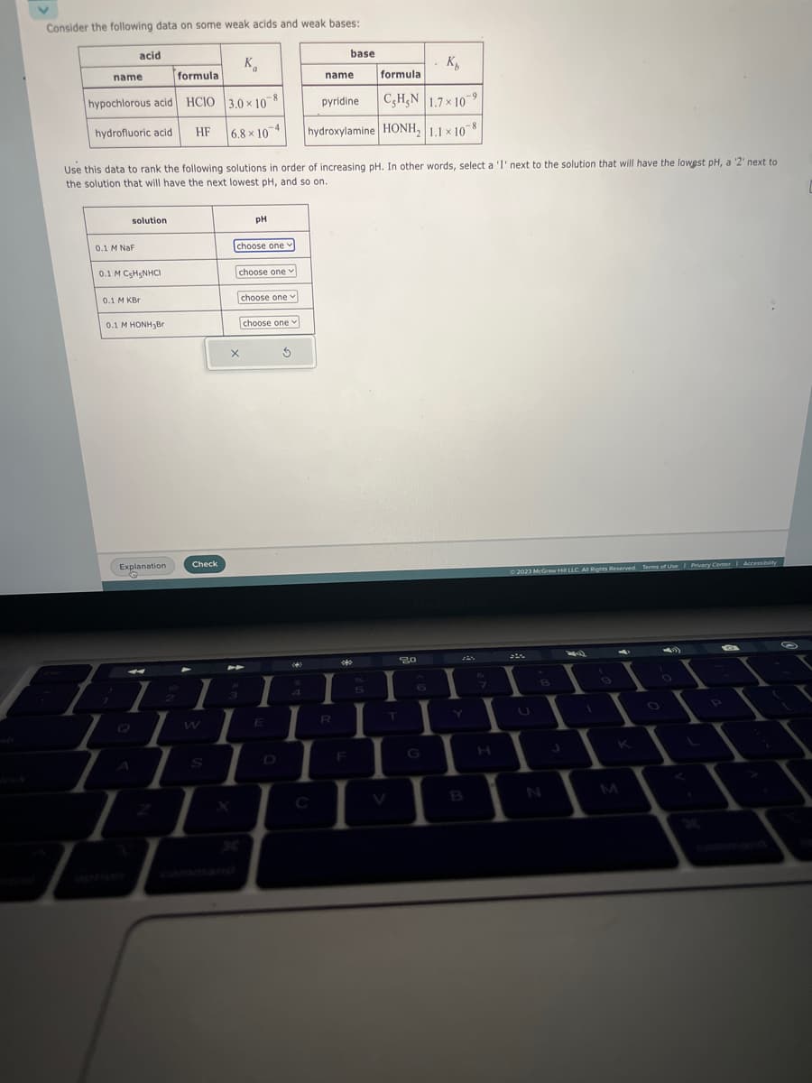 Consider the following data on some weak acids and weak bases:
acid
formula
hypochlorous acid HCIO
hydrofluoric acid HF
name
solution
0.1 M NaF
0.1 M CH3NHCI
Use this data to rank the following solutions in order of increasing pH. In other words, select a '1' next to the solution that will have the lowest pH, a '2' next to
the solution that will have the next lowest pH, and so on.
0.1 M KBr
0.1 M HONH3Br
Explanation
1
Check
K₁
3.0 × 108
6.8×104
I
W
S
choose one
PH
choose one
X
2
choose one
choose one
E
5
4
КЫ
formula
-9
pyridine
C₂H₂N 1.7x109
hydroxylamine HONH₂ 1.1 x 108
C
base
name
R
***
F
5
T
80
6
I
B
© 2023 McGraw Hill LLC. All Rights Reserved.
M
Terms of Use | Privacy Center | Accessibility
L