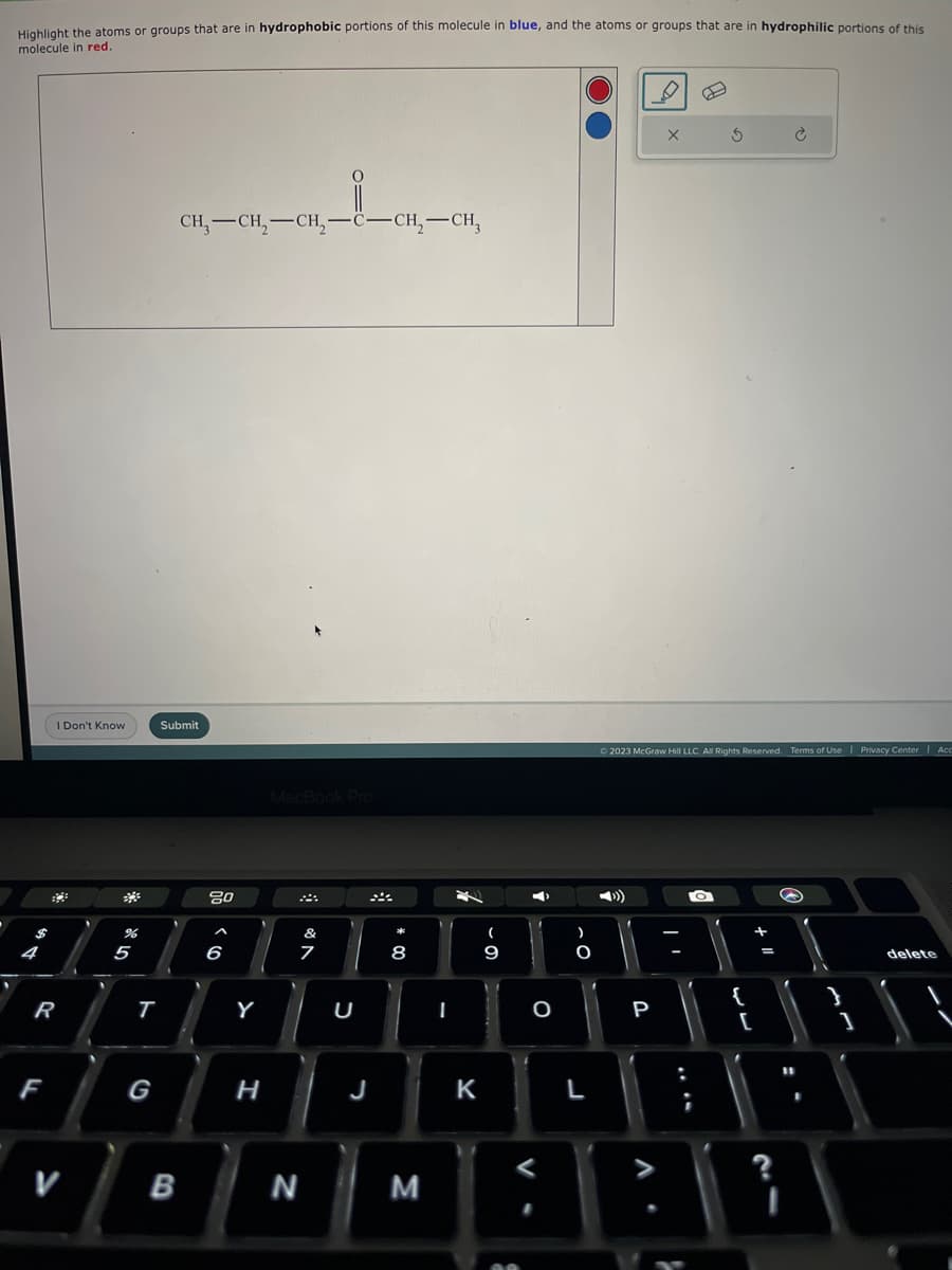 Highlight the atoms or groups that are in hydrophobic portions of this molecule in blue, and the atoms or groups that are in hydrophilic portions of this
molecule in red.
4
I Don't Know
R
F
V
%
5
T
G
L
CH3 CH₂ CH₂-C-CH₂-CH3
Submit
B
80
6
Y
H
MacBook Pro
N
&
7
U
8
J
J
M
I
3
K
(
9
S
➡X
O
O
L
P
X
© 2023 McGraw Hill LLC. All Rights Reserved. Terms of Use | Privacy Center | Acc
.
TO
f
5
;
{
[
+
=
?
11
I
"\
1
delete