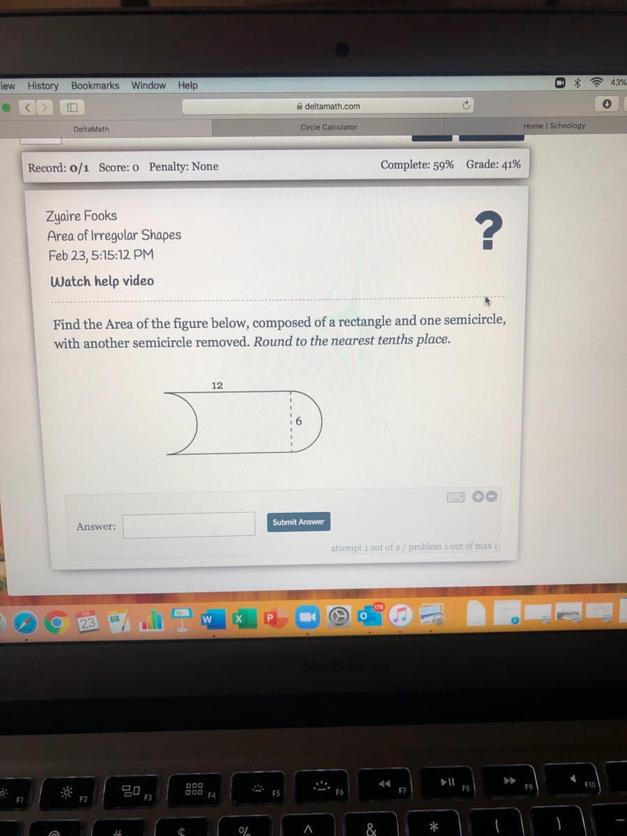 iew
History
Bookmarks
Window
Help
)
43%
A deltamath.com
Circle Calculator
Home | Schoology
DeltaMath
Record: 0/1 Score: o Penalty: None
Complete: 59% Grade: 41%
Zyaire Fooks
Area of Irregular Shapes
Feb 23, 5:15:12 PM
Watch help video
ctangle and one semicircle,
Find the Area of the figure below, composed of a
with another semicircle removed. Round to the nearest tenths place.
12
Submit Answer
Answer:
attempt 1 out of 2/ problem 1 out of max 1.
23 /L
P
II
F8
F9
F1C
DD0 F4
F5
F7
F1
F3
&
*
