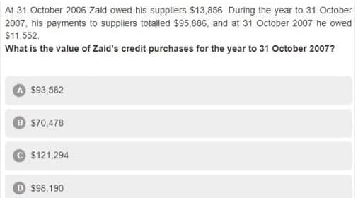 At 31 October 2006 Zaid owed his suppliers $13,856. During the year to 31 October
2007, his payments to suppliers totalled $95,886, and at 31 October 2007 he owed
$11,552.
What is the value of Zaid's credit purchases for the year to 31 October 2007?
$93,582
B s70,478
© $121,294
D $98,190
