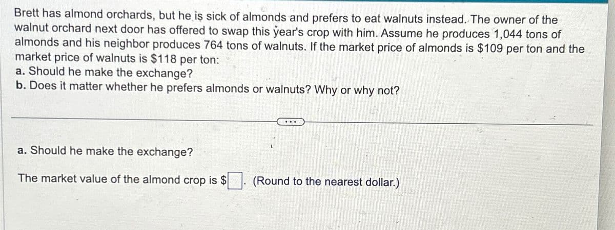 Brett has almond orchards, but he is sick of almonds and prefers to eat walnuts instead. The owner of the
walnut orchard next door has offered to swap this year's crop with him. Assume he produces 1,044 tons of
almonds and his neighbor produces 764 tons of walnuts. If the market price of almonds is $109 per ton and the
market price of walnuts is $118 per ton:
a. Should he make the exchange?
b. Does it matter whether he prefers almonds or walnuts? Why or why not?
a. Should he make the exchange?
The market value of the almond crop is $
(Round to the nearest dollar.)