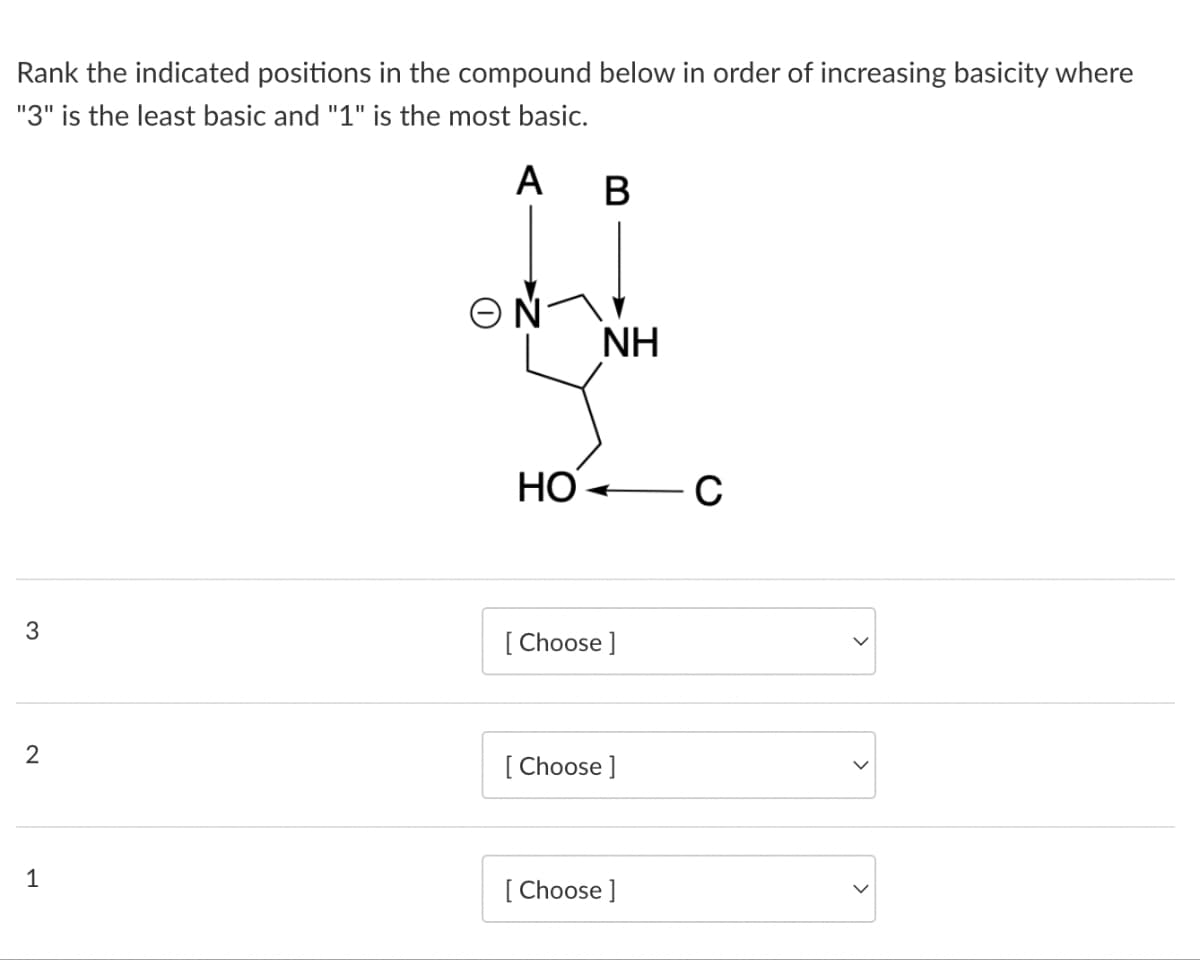 Rank the indicated positions in the compound below in order of increasing basicity where
"3" is the least basic and "1" is the most basic.
A B
3
2
1
HO
NH
[Choose ]
[Choose ]
[Choose ]
C