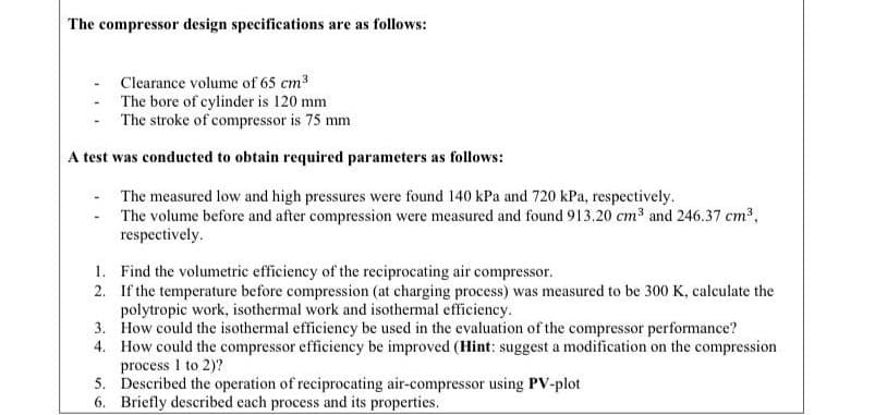 4. How could the compressor efficiency be improved (Hint: suggest a modification on the compression
process I to 2)?
5. Described the operation of reciprocating air-compressor using PV-plot
6. Briefly described each process and its properties.
