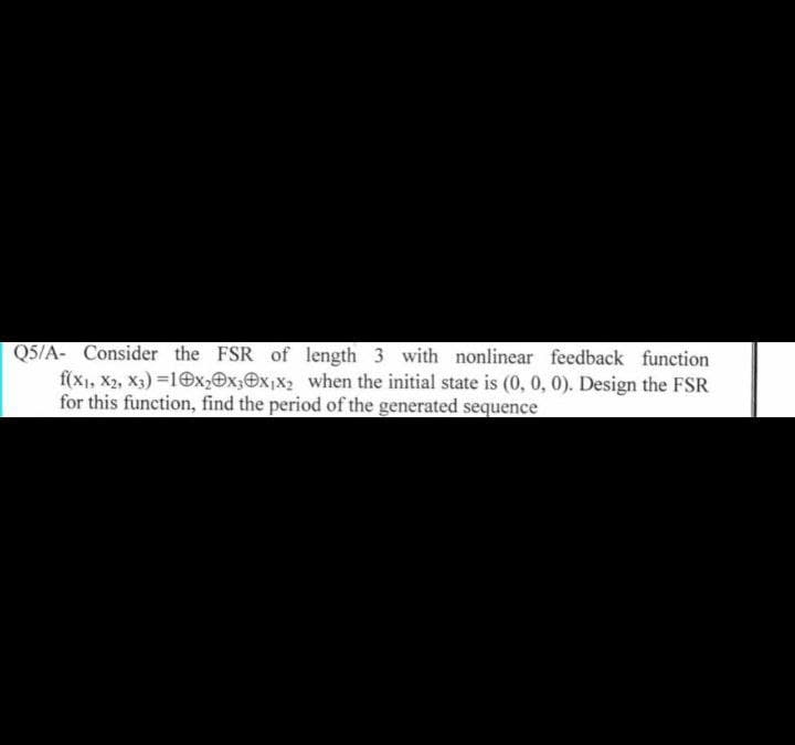 Q5/A- Consider the FSR of length 3 with nonlinear feedback function
f(x1, X2, X3)=10x₂0x30x₁x₂ when the initial state is (0, 0, 0). Design the FSR
for this function, find the period of the generated sequence