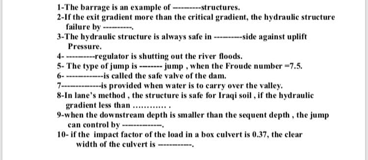 1-The barrage is an example of ---------structures.
2-If the exit gradient more than the critical gradient, the hydraulic structure
failure by.
3-The hydraulic structure is always safe in----------side against uplift
Pressure.
4-----------regulator is shutting out the river floods.
5- The type of jump is -------- jump, when the Froude number = 7.5.
6--------------is called the safe valve of the dam.
7--------------is provided when water is to carry over the valley.
8-In lane's method, the structure is safe for Iraqi soil, if the hydraulic
gradient less than .............
9-when the downstream depth is smaller than the sequent depth, the jump
can control by.
10- if the impact factor of the load in a box culvert is 0.37, the clear
width of the culvert is