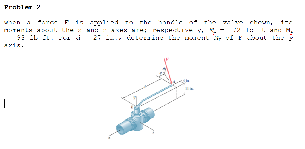 Problem 2
When
force
F
is applied
to
the
handle
of
the
valve shown,
its
a
moments about the x and z axes are; respectively, Mỵ = -72 lb-ft and M2
= -93 lb-ft. For d = 27 in., determine the moment My of F about the y
axis.
4 in.
11 in.
