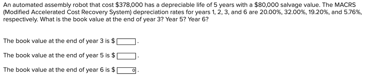 An automated assembly robot that cost $378,000 has a depreciable life of 5 years with a $80,000 salvage value. The MACRS
(Modified Accelerated Cost Recovery System) depreciation rates for years 1, 2, 3, and 6 are 20.00%, 32.00%, 19.20%, and 5.76%,
respectively. What is the book value at the end of year 3? Year 5? Year 6?
The book value at the end of year 3 is $
The book value at the end of year 5 is $
The book value at the end of year 6 is $