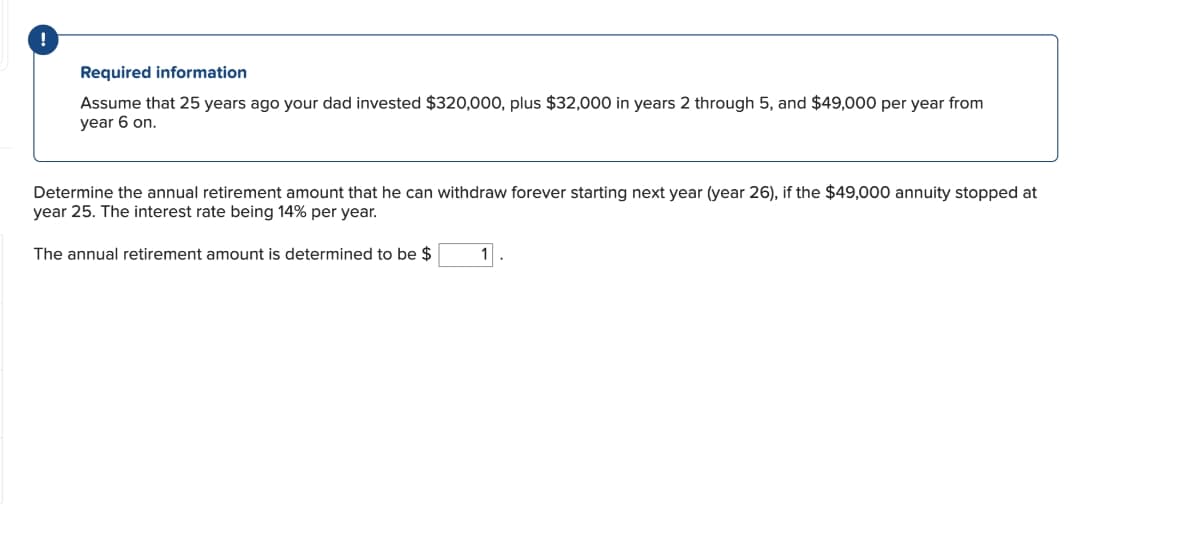 Required information
Assume that 25 years ago your dad invested $320,000, plus $32,000 in years 2 through 5, and $49,000 per year from
year 6 on.
Determine the annual retirement amount that he can withdraw forever starting next year (year 26), if the $49,000 annuity stopped at
year 25. The interest rate being 14% per year.
The annual retirement amount is determined to be $