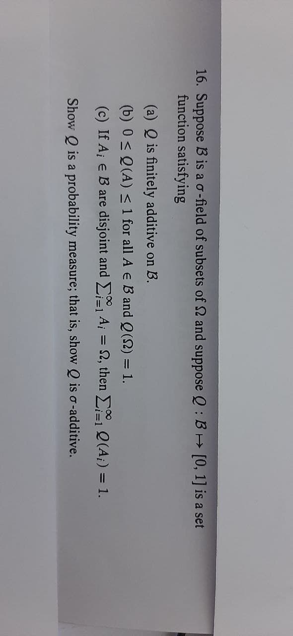 16. Suppose B is a o-field of subsets of 2 and suppose Q: B [0, 1] is a set
function satisfying
(a) Q is finitely additive on B.
(b) 0 < Q(A) <1 for all A e B and Q(2) = 1.
(c) If A¡ e B are disjoint and , Ai = 2, then Q(A;) = 1.
%3D
Show Q is a probability measure; that is, show Q is o-additive.
