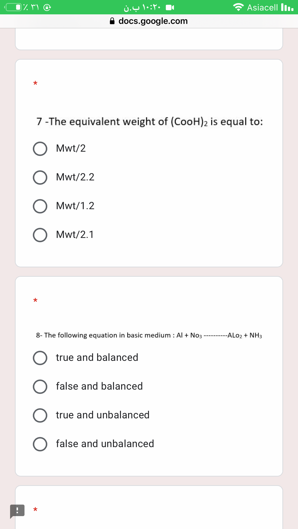 0% M @
۱۰:۲۰ ب.ن
Asiacell II.
A docs.google.com
7 -The equivalent weight of (CooH)2 is equal to:
Mwt/2
Mwt/2.2
Mwt/1.2
O Mwt/2.1
8- The following equation in basic medium : Al + No3
---ALO2 + NH3
true and balanced
false and balanced
true and unbalanced
false and unbalanced
