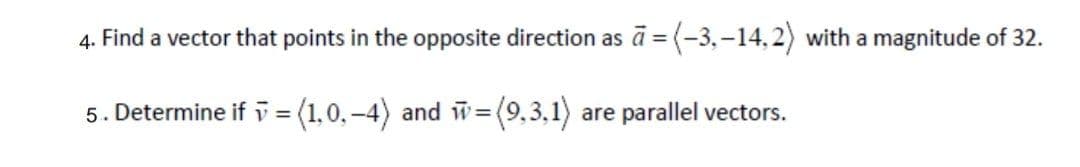 4. Find a vector that points in the opposite direction as ā = (-3,–14,2) with a magnitude of 32.
5. Determine if v = (1,0.-4) and w=(9,3,1) are parallel vectors.
