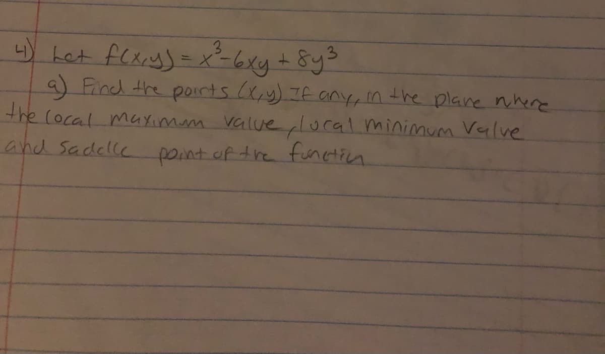 ### Problem Statement

Let \( f(x, y) = x^3 - 6xy + 8y^3 \).

**(a)** Find the points \((x, y)\), if any, in the plane where the local maximum value, local minimum value, and saddle point of the function occur.

### Instructions

To solve this problem, consider using techniques from multivariable calculus such as finding critical points and the second derivative test to classify them. These tools will help identify the locations of local maxima, minima, and saddle points for the given function \( f(x, y) \).