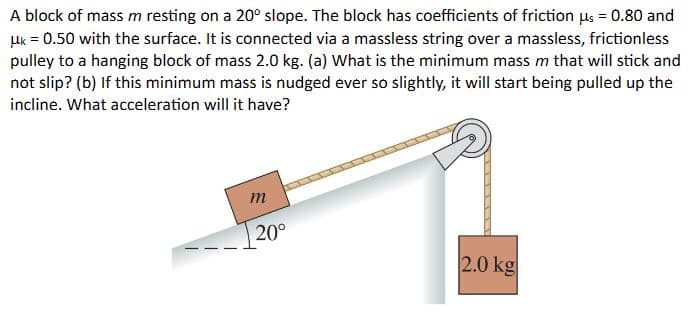 A block of mass m resting on a 20° slope. The block has coefficients of friction us = 0.80 and
μk = 0.50 with the surface. It is connected via a massless string over a massless, frictionless
pulley to a hanging block of mass 2.0 kg. (a) What is the minimum mass m that will stick and
not slip? (b) If this minimum mass is nudged ever so slightly, it will start being pulled up the
incline. What acceleration will it have?
m
20°
2.0 kg