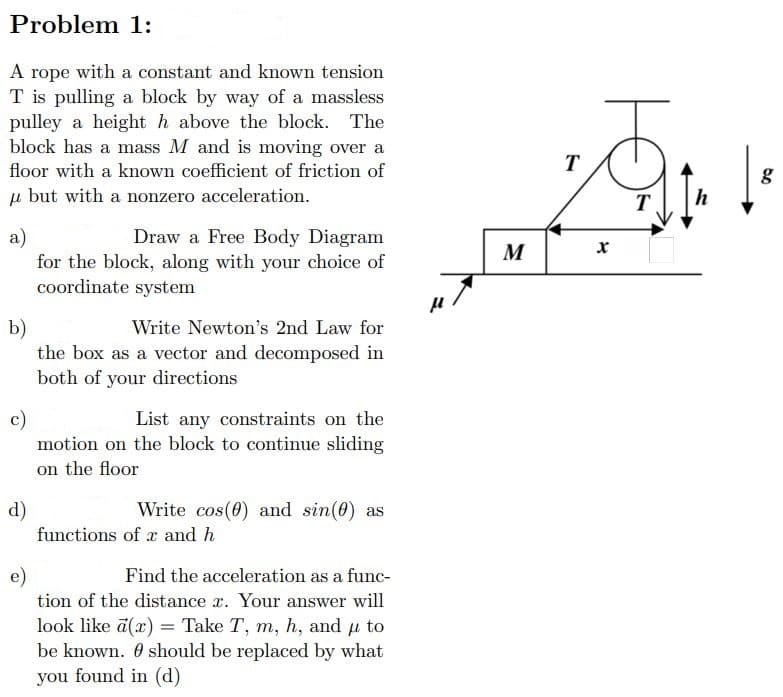 Problem 1:
A rope with a constant and known tension
T is pulling a block by way of a massless
pulley a height h above the block. The
block has a mass M and is moving over a
floor with a known coefficient of friction of
u but with a nonzero acceleration.
a)
Draw a Free Body Diagram
for the block, along with your choice of
coordinate system
b)
Write Newton's 2nd Law for
the box as a vector and decomposed in
both of your directions
c)
List any constraints on the
motion on the block to continue sliding
on the floor
d)
Write cos(0) and sin(0) as
functions of x and h
e)
Find the acceleration as a func-
tion of the distance r. Your answer will
look like a(x) = Take T, m, h, and μ to
be known. should be replaced by what
you found in (d)
M
T
T
h
g