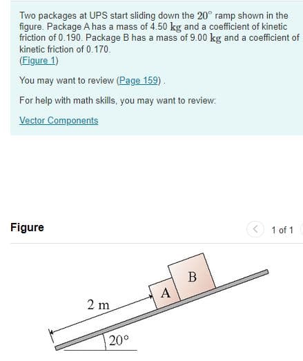 Two packages at UPS start sliding down the 20° ramp shown in the
figure. Package A has a mass of 4.50 kg and a coefficient of kinetic
friction of 0.190. Package B has a mass of 9.00 kg and a coefficient of
kinetic friction of 0.170.
(Figure 1)
You may want to review (Page 159).
For help with math skills, you may want to review:
Vector Components
Figure
2 m
20°
A
B
1 of 1