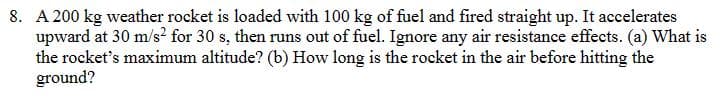 8. A 200 kg weather rocket is loaded with 100 kg of fuel and fired straight up. It accelerates
upward at 30 m/s² for 30 s, then runs out of fuel. Ignore any air resistance effects. (a) What is
the rocket's maximum altitude? (b) How long is the rocket in the air before hitting the
ground?