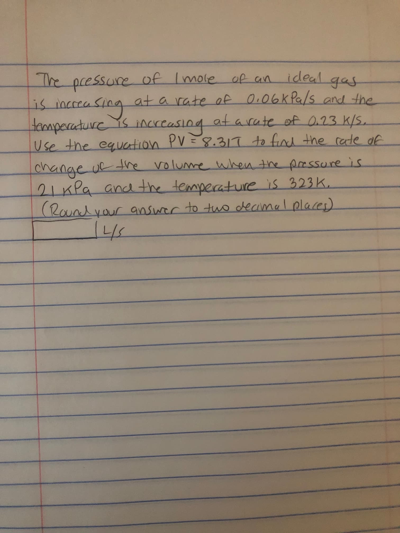 The pcessure of Imole of an
ideal gas
जरमाण ग
cceasing
at a rate of O.06K Pa/s and the
temperature s increa
Use the equation PV=8.317 to find the rate of
%3D
change uf tre volume when the prssure is
21xPa andthe temperature is 323 K.
(Roundyour answer to tuo decimal places)
4.
