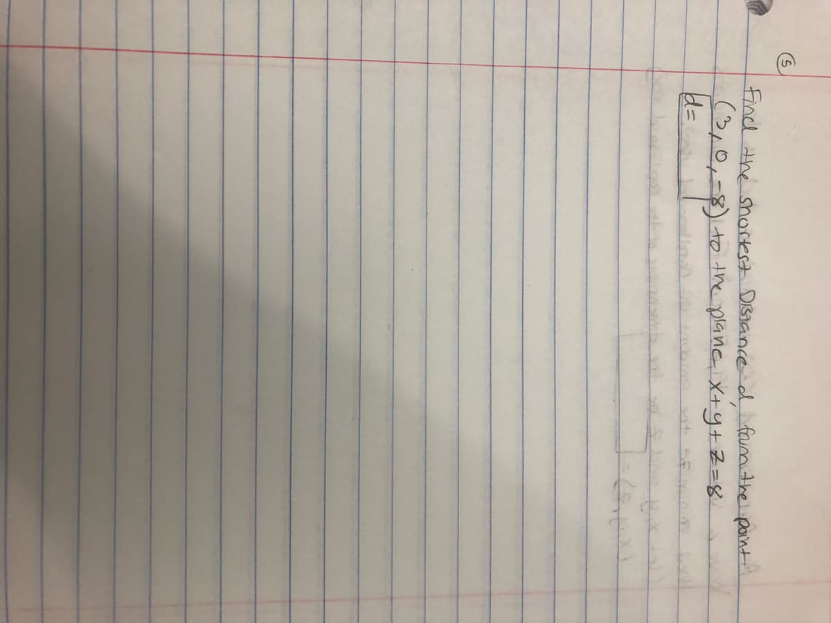 The image contains handwritten mathematical text with the following content, formatted appropriately for an educational website:

---

**Problem Statement:**

Find the shortest distance, \( d \), from the point \( (3, 1, -8) \) to the plane given by the equation \( x + y + z = 8 \).

**Solution:**

The distance \( d \) from a point \((x_1, y_1, z_1)\) to a plane defined by \( Ax + By + Cz + D = 0 \) can be calculated using the formula:
\[
d = \frac{|Ax_1 + By_1 + Cz_1 + D|}{\sqrt{A^2 + B^2 + C^2}}
\]

In this problem:

- The point is \( (x_1, y_1, z_1) = (3, 1, -8) \)
- The plane is \( x + y + z - 8 = 0 \), so \( A = 1 \), \( B = 1 \), \( C = 1 \), and \( D = -8 \)

Plug the values into the formula to find \( d \).

---

*Note: This is a transcription and explanation based on the image and is intended for educational purposes.*