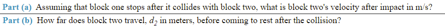 Part (a) Assuming that block one stops after it collides with block two, what is block two's velocity after impact in m/s?
Part (b) How far does block two travel, d, in meters, before coming to rest after the collision?
