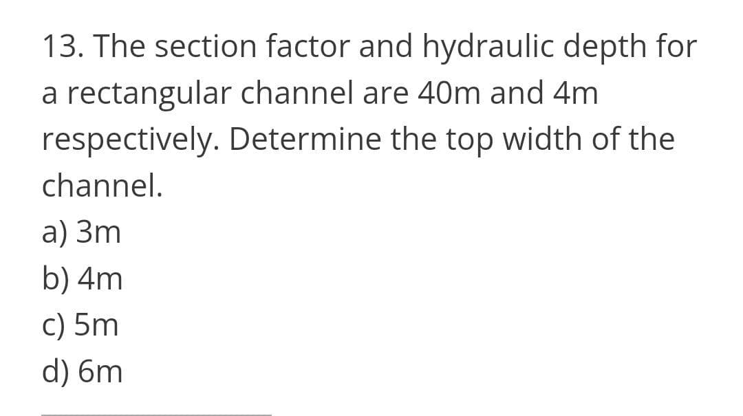 13. The section factor and hydraulic depth for
a rectangular channel are 40m and 4m
respectively. Determine the top width of the
channel.
a) 3m
b) 4m
c) 5m
d) 6m
