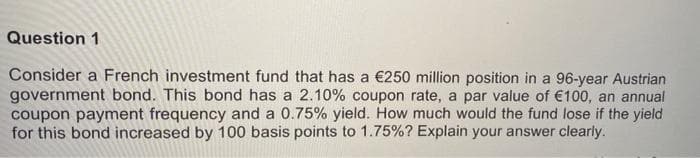 Question 1
Consider a French investment fund that has a €250 million position in a 96-year Austrian
government bond. This bond has a 2.10% coupon rate, a par value of €100, an annual
coupon payment frequency and a 0.75% yield. How much would the fund lose if the yield
for this bond increased by 100 basis points to 1.75%? Explain your answer clearly.