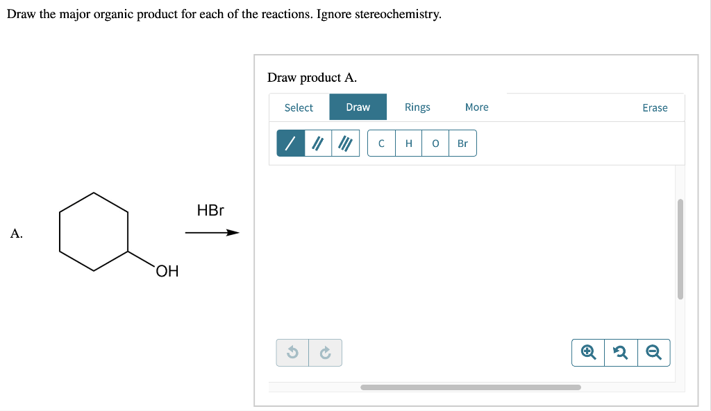 Draw the major organic product for each of the reactions. Ignore stereochemistry.
A.
OH
HBr
Draw product A.
Select
Draw
// ") C
Rings
H 0
More
Br
Erase
Q 2 Q