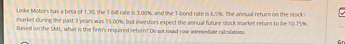 Linke Motors has a beta of 1.30, the T-bill rate is 3.00%, and the T-bond rate is 6.5%. The annual return on the stock
market during the past 3 years was 15.00 %, but investors expect the annual future stock market return to be 10.75%.
Based on the SML, what is the firm's required return? Do not round your intermediate calculations.
Gra
