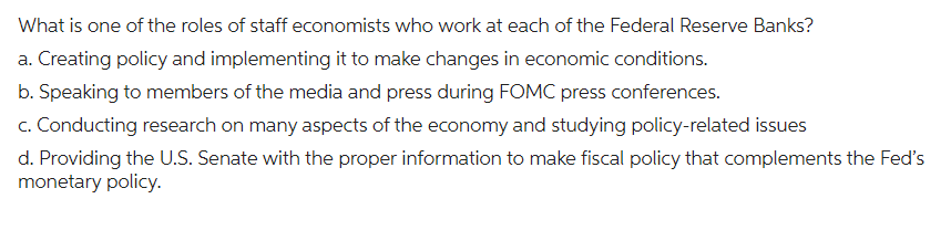 What is one of the roles of staff economists who work at each of the Federal Reserve Banks?
a. Creating policy and implementing it to make changes in economic conditions.
b. Speaking to members of the media and press during FOMC press conferences.
c. Conducting research on many aspects of the economy and studying policy-related issues
d. Providing the U.S. Senate with the proper information to make fiscal policy that complements the Fed's
monetary policy.