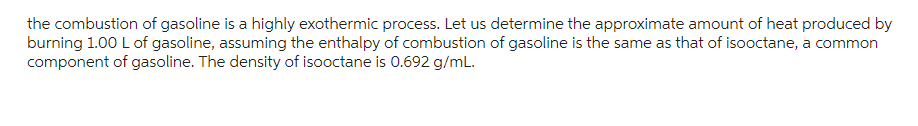 the combustion of gasoline is a highly exothermic process. Let us determine the approximate amount of heat produced by
burning 1.00 L of gasoline, assuming the enthalpy of combustion of gasoline is the same as that of isooctane, a common
component of gasoline. The density of isooctane is 0.692 g/mL.