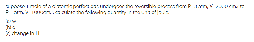 suppose 1 mole of a diatomic perfect gas undergoes the reversible process from P=3 atm, V=2000 cm3 to
P=1atm, V=1000cm3. calculate the following quantity in the unit of joule.
(a) w
(b) q
(c) change in H