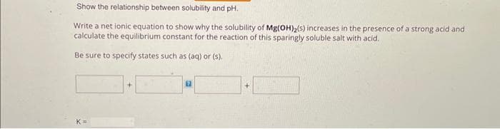 Show the relationship between solubility and pH.
Write a net ionic equation to show why the solubility of Mg(OH)₂(s) increases in the presence of a strong acid and
calculate the equilibrium constant for the reaction of this sparingly soluble salt with acid.
Be sure to specify states such as (aq) or (s).
+
17