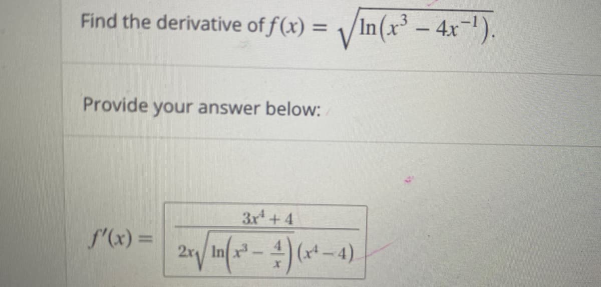 **Problem Statement:**

Find the derivative of \( f(x) = \sqrt{\ln(x^3 - 4x^{-1})} \).

**Provide your answer below:**

\[ 
f'(x) = \frac{3x^4 + 4}{2x \sqrt{\ln(x^3 - \frac{4}{x})} (x^4 - 4)} 
\]