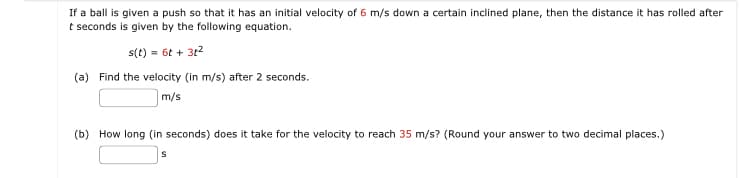 If a ball is given a push so that it has an initial velocity of 6 m/s down a certain inclined plane, then the distance it has rolled after
t seconds is given by the following equation.
s(t) = 6t+ 3t²
(a) Find the velocity (in m/s) after 2 seconds.
m/s
(b) How long (in seconds) does it take for the velocity to reach 35 m/s? (Round your answer to two decimal places.)
S
