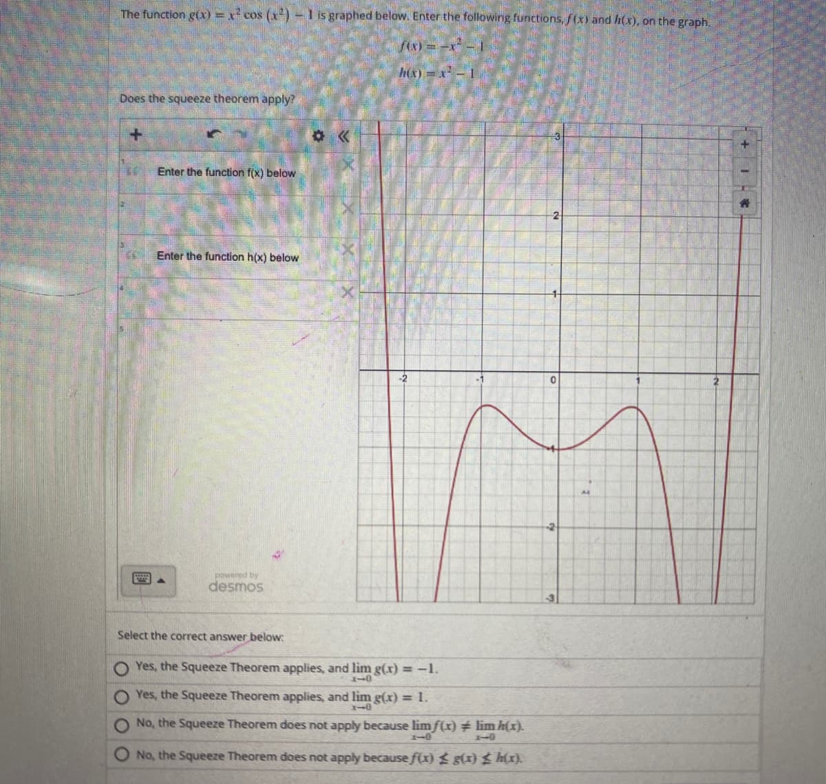 The function g(x) = x² cos (x²) - 1 is graphed below. Enter the following functions, f(x) and (x), on the graph.
f(x)=x²-1
Does the squeeze theorem apply?
+
4
Enter the function f(x) below
Enter the function h(x) below
powered by
desmos
Select the correct answer below:
* <<
Yes, the Squeeze Theorem applies, and lim g(x) = -1.
3-0
Yes, the Squeeze Theorem applies, and lim g(x) = 1.
110
No, the Squeeze Theorem does not apply because lim f(x) # lim h(x).
1-0
No, the Squeeze Theorem does not apply because f(x) ≤ g(x) ≤ h(x).
2
0
-2
14
IC