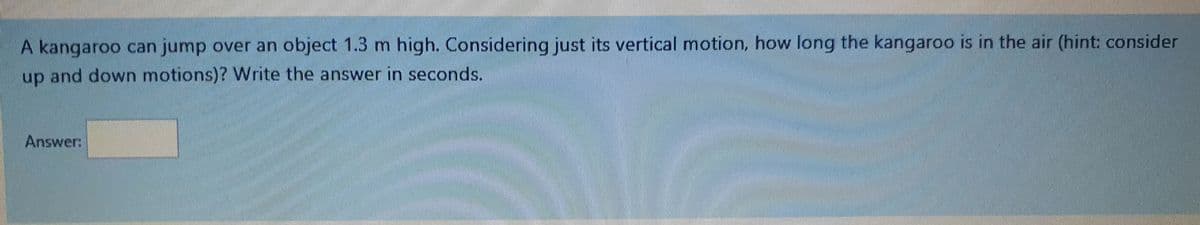 A kangaroo can jump over an object 1.3 m high. Considering just its vertical motion, how long the kangaroo is in the air (hint: consider
up and down motions)? Write the answer in seconds.
Answer:
