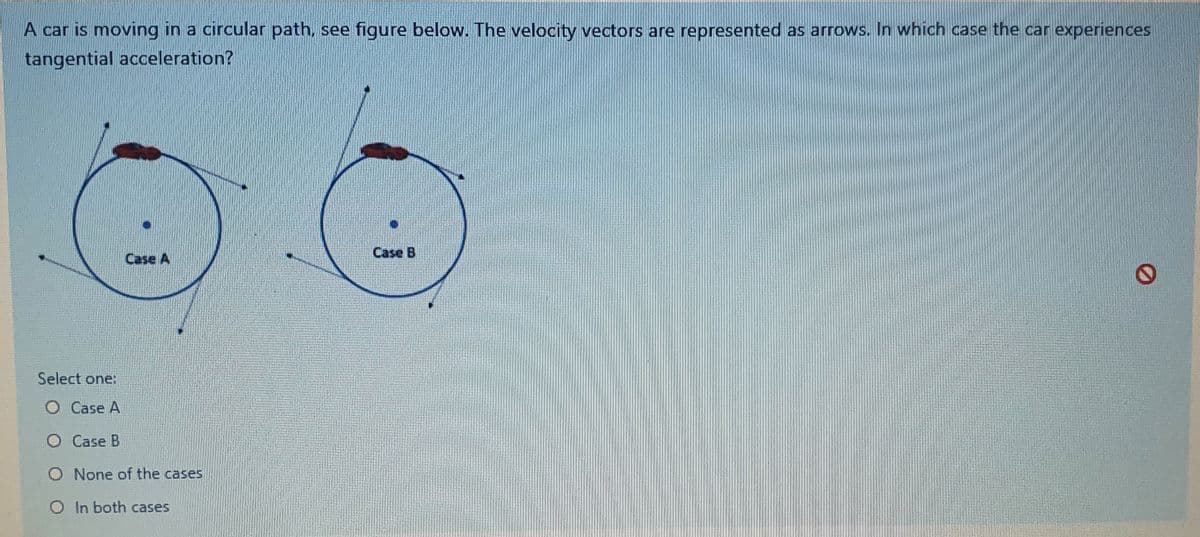 A car is moving in a circular path, see figure below. The velocity vectors are represented as arrows. In which case the car experiences
tangential acceleration?
Case A
Case B
Select one:
O Case A
O Case B
O None of the cases
O In both cases
