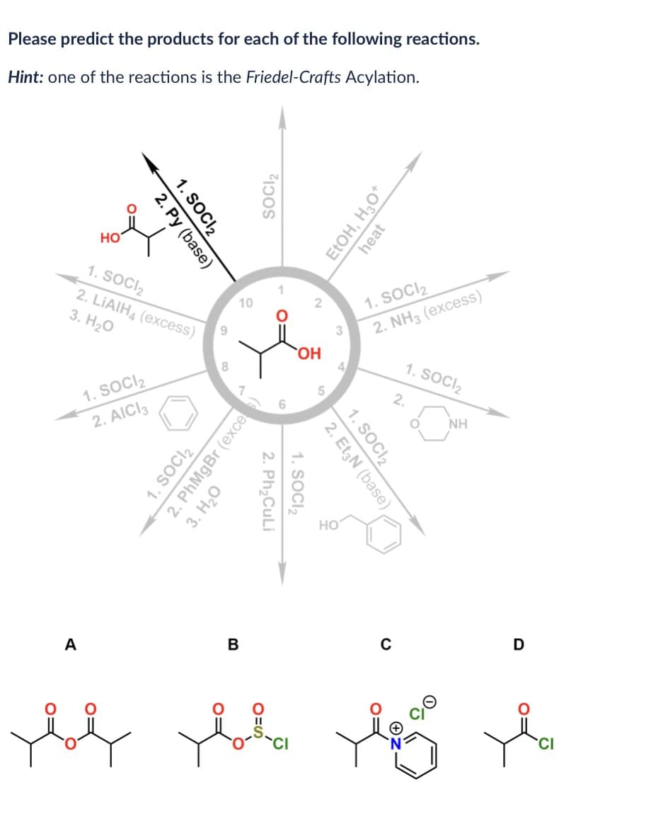 Please predict the products for each of the following reactions.
Hint: one of the reactions is the Friedel-Crafts Acylation.
1. SOCI 2
2. Py (base)
HO
1. SOCI₂
2. LiAlH (excess)
3. H₂O
1. SOCI₂
2. AICI 3
10
9
8
SOCI₂
1. SOCI₂
2. PhMgBr (exces)
3. H₂O
A
B
01
1. SOCI₂
2. Ph₂CuLi
2
EtOH, H₂O+
heat
OH
4
5
1. SOCI₂
2. NH3 (excess)
1. SOCI₂
2.
1. SOCI 2
2. Et3N (base)
NH
HO
D