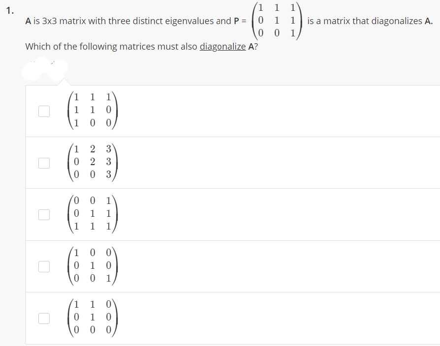 1.
1
1
A is 3x3 matrix with three distinct eigenvalues and P =
1
1
is a matrix that diagonalizes A.
1
Which of the following matrices must also diagonalize A?
1
1
1 0
0 0
1
1
2 3
2 3
0 3
0.
1
1
1
1
1
1
0 0
1 0
1
1 0
1 0
0 0
