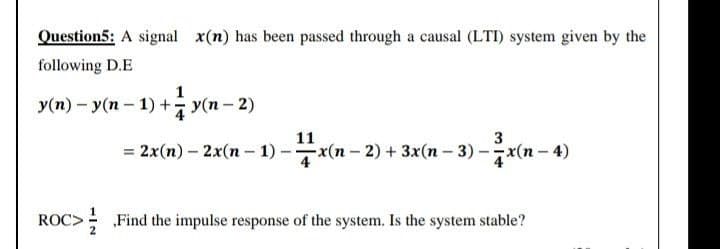 Question5: A signal x(n) has been passed through a causal (LTI) system given by the
following D.E
Уm) - У(п - 1) + у(п - 2)
y(n-
11
= 2x(n) – 2x(n – 1) – x(n- 2) + 3x(n – 3) -(n - 4)
Oc> Find the impulse response of the system. Is the system stable?
