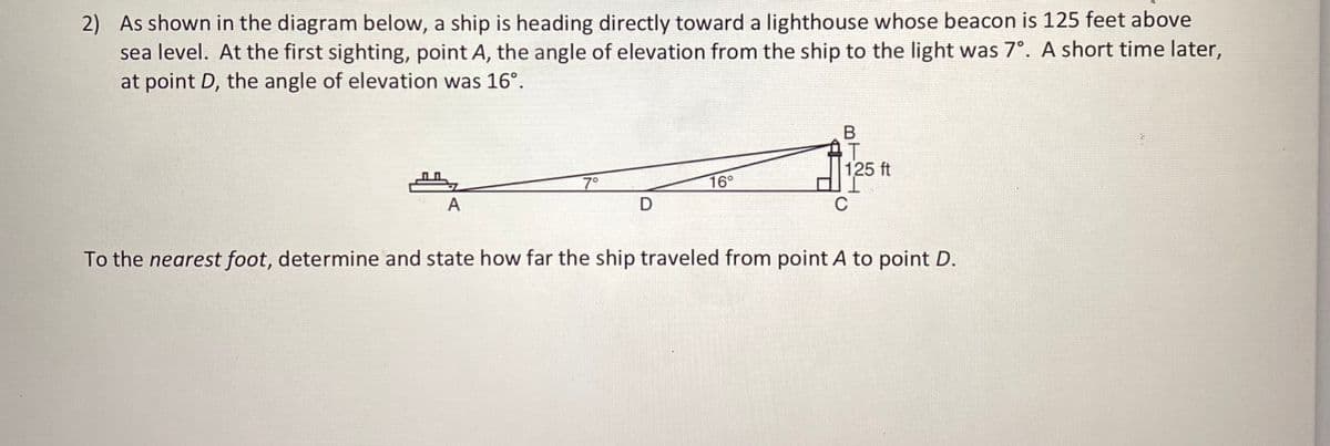 2) As shown in the diagram below, a ship is heading directly toward a lighthouse whose beacon is 125 feet above
sea level. At the first sighting, point A, the angle of elevation from the ship to the light was 7°. A short time later,
at point D, the angle of elevation was 16°.
125 ft
7°
16°
А
D
C
To the nearest foot, determine and state how far the ship traveled from point A to point D.
