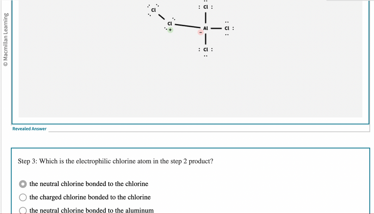 O Macmillan Learning
Revealed Answer
: 3:
the neutral chlorine bonded to the chlorine
the charged chlorine bonded to the chlorine
the neutral chlorine bonded to the aluminum
::
: Cl :
|
AI
: Cl :
Step 3: Which is the electrophilic chlorine atom in the step 2 product?
:J:
Cl :